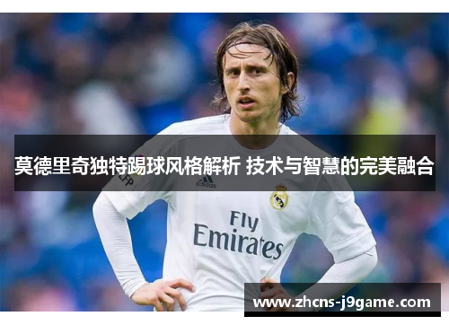 莫德里奇独特踢球风格解析 技术与智慧的完美融合 莫德里奇独特踢球风格解析 技术与智慧的完美融合