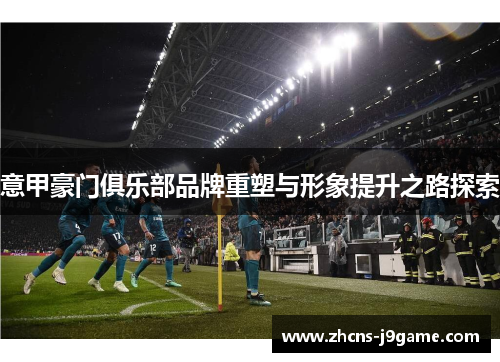 意甲豪门俱乐部品牌重塑与形象提升之路探索