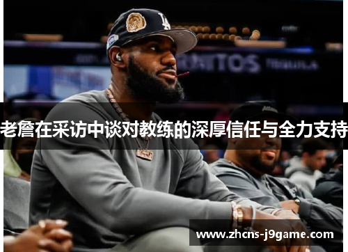 老詹在采访中谈对教练的深厚信任与全力支持