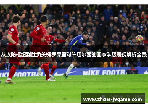从攻防枢纽到胜负关键罗德里对阵切尔西的国家队级表现解析全景