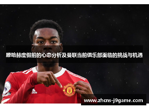 滕哈赫度假前的心态分析及曼联当前俱乐部面临的挑战与机遇