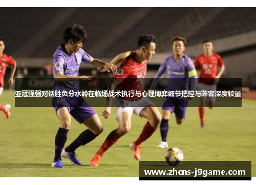 亚冠强强对话胜负分水岭在临场战术执行与心理博弈细节把控与阵容深度较量 亚冠强强对话胜负分水岭在临场战术执行与心理博弈细节把控与阵容深度较量