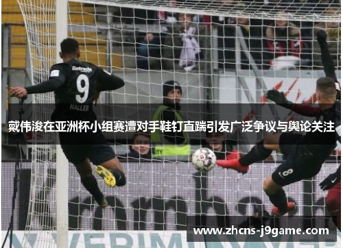 戴伟浚在亚洲杯小组赛遭对手鞋钉直踹引发广泛争议与舆论关注