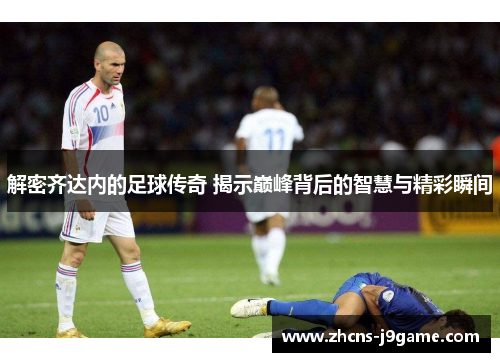 解密齐达内的足球传奇 揭示巅峰背后的智慧与精彩瞬间 解密齐达内的足球传奇 揭示巅峰背后的智慧与精彩瞬间