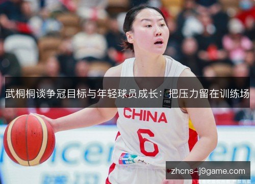 武桐桐谈争冠目标与年轻球员成长:把压力留在训练场 武桐桐谈争冠目标与年轻球员成长:把压力留在训练场
